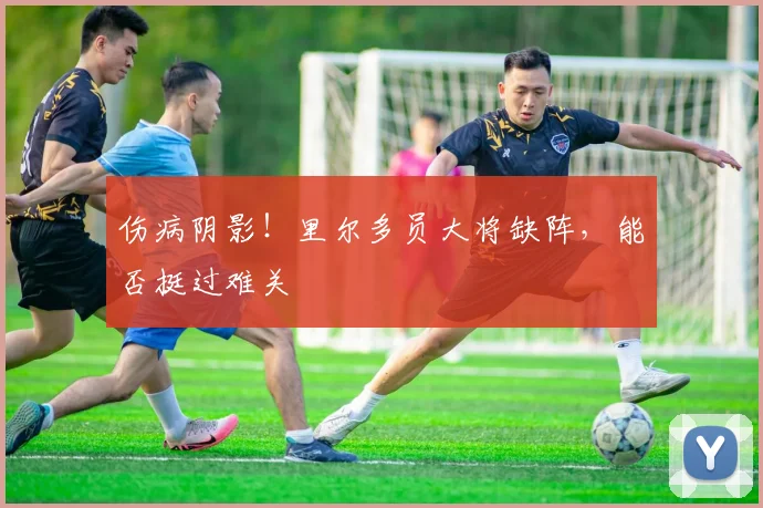 伤病阴影!里尔多员大将缺阵,能否挺过难关