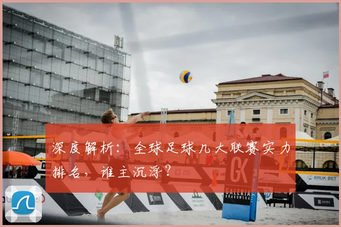深度解析：全球足球几大联赛实力排名，谁主沉浮？