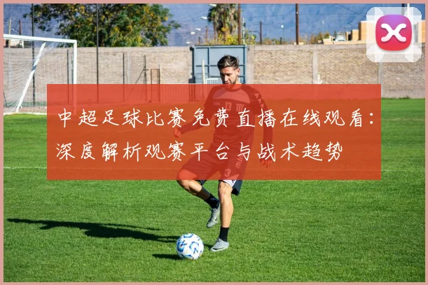 中超足球比赛免费直播在线观看:深度解析观赛平台与战术趋势