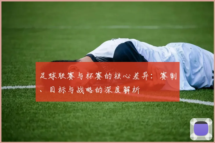 足球联赛与杯赛的核心差异：赛制、目标与战略的深度解析