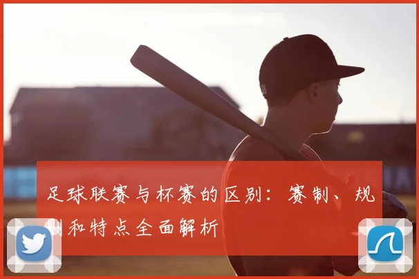 足球联赛与杯赛的区别:赛制、规则和特点全面解析