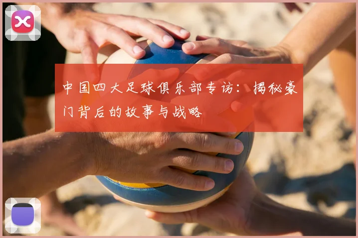中国四大足球俱乐部专访:揭秘豪门背后的故事与战略