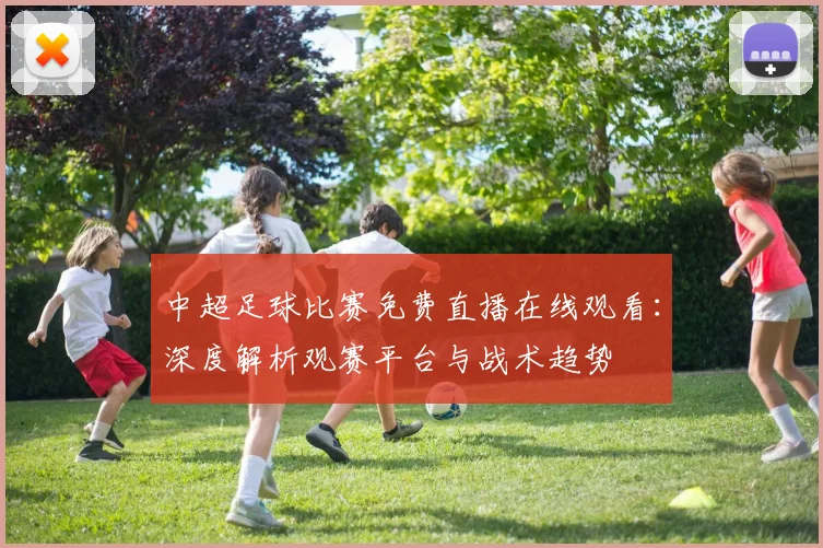中超足球比赛免费直播在线观看：深度解析观赛平台与战术趋势